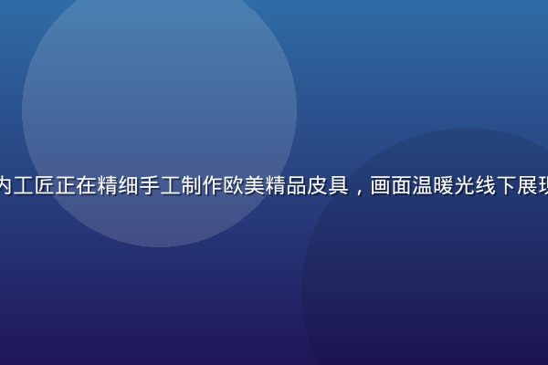 欧洲高端工坊内工匠正在精细手工制作欧美精品皮具，画面温暖光线下展现百年匠心工艺